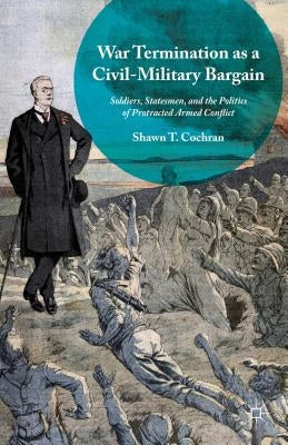 War Termination as a Civil-Military Bargain: Soldiers, Statesmen, and the Politics of Protracted Armed Conflict by Cochran, Shawn T.