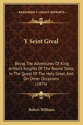 Y Seint Greal: Being The Adventures Of King Arthur's Knights Of The Round Table, In The Quest Of The Holy Greal, And On Other Occasio by Williams, Robert