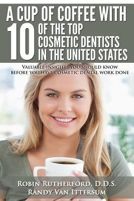A Cup Of Coffee With 10 Of The Top Cosmetic Dentists In The United States: Valuable insights you should know before you have cosmetic dental work done by Van Ittersum, Randy