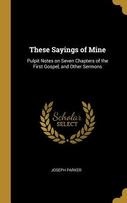 These Sayings of Mine: Pulpit Notes on Seven Chapters of the First Gospel, and Other Sermons by Parker, Joseph