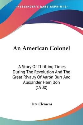 An American Colonel: A Story Of Thrilling Times During The Revolution And The Great Rivalry Of Aaron Burr And Alexander Hamilton (1900) by Clemens, Jere