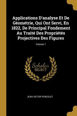 Applications D'analyse Et De Géométrie, Qui Ont Servi, En 1822, De Principal Fondement Au Traité Des Propriétés Projectives Des Figures; Volume 1 by Poncelet, Jean Victor