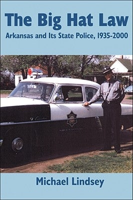 Big Hat Law: The Arkansas State Police, 1935â 2000 by Lindsey, Michael