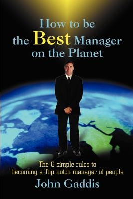 How to Be the Best Manager on the Planet: The 6 Simple Rules to Becoming a Top Notch Manager of People by Gaddis, John J.