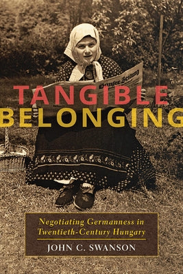 Tangible Belonging: Negotiating Germanness in Twentieth-Century Hungary by Swanson, John C.