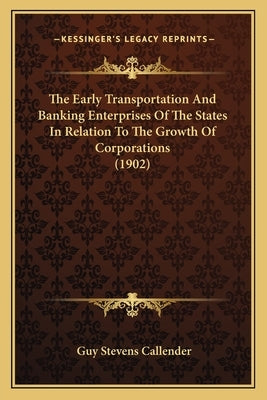 The Early Transportation And Banking Enterprises Of The States In Relation To The Growth Of Corporations (1902) by Callender, Guy Stevens