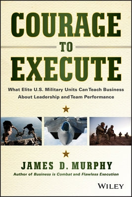 Courage to Execute: What Elite U.S. Military Units Can Teach Business about Leadership and Team Performance by Murphy, James D.