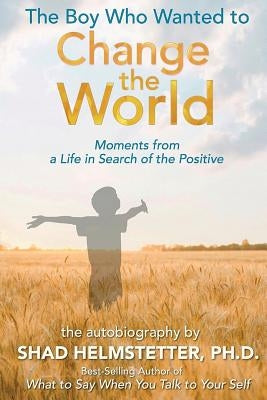 The Boy Who Wanted to Change the World: Moments From a Life in Search of the Positive by Helmstetter Ph. D., Shad
