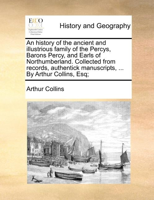 An History of the Ancient and Illustrious Family of the Percys, Barons Percy, and Earls of Northumberland. Collected from Records, Authentick Manuscri by Collins, Arthur