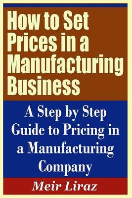 How to Set Prices in a Manufacturing Business - A Step by Step Guide to Pricing in a Manufacturing Company by Liraz, Meir