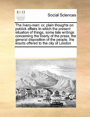 The Livery-Man: Or, Plain Thoughts on Publick Affairs in Which the Present Situation of Things, Some Late Writings Concerning the Libe by Multiple Contributors