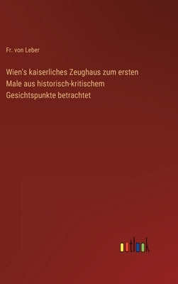Wien's kaiserliches Zeughaus zum ersten Male aus historisch-kritischem Gesichtspunkte betrachtet by Leber, Von
