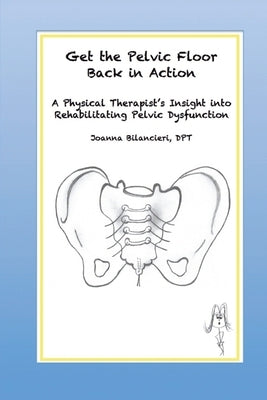 Get the Pelvic Floor Back in Action: A Physical Therapist's Insight into Rehabilitating Pelvic Dysfunction by Bilancieri Dpt, Joanna