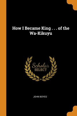 How I Became King . . . of the Wa-Kikuyu by Boyes, John