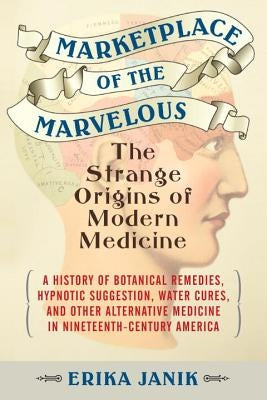 Marketplace of the Marvelous: The Strange Origins of Modern Medicine by Janik, Erika