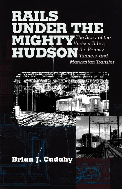 Rails Under the Mighty Hudson: The Story of the Hudson Tubes, the Pennsylvania Tunnels, and Manhattan Transfer by Cudahy, Brian J.