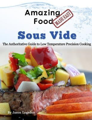Amazing Food Made Easy - Sous Vide: The Authoritative Guide to Low Temperature Precision Cooking by Logsdon, Jason