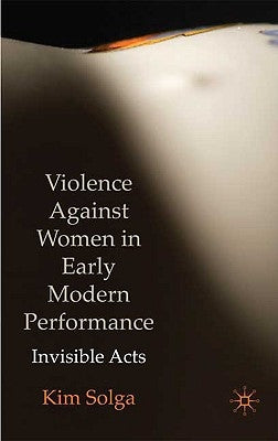 Violence Against Women in Early Modern Performance: Invisible Acts by Solga, Kim