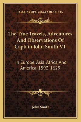 The True Travels, Adventures and Observations of Captain John Smith V1: In Europe, Asia, Africa and America, 1593-1629 by Smith, John