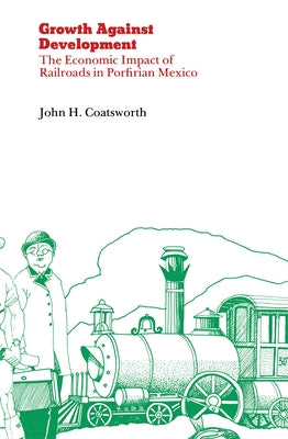 Growth Against Development: The Economic Impact of Railroads in Porfirian Mexico by Coatsworth, John