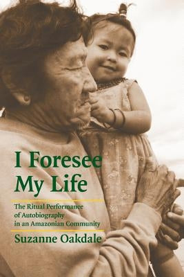 I Foresee My Life: The Ritual Performance of Autobiography in an Amazonian Community by Oakdale, Suzanne