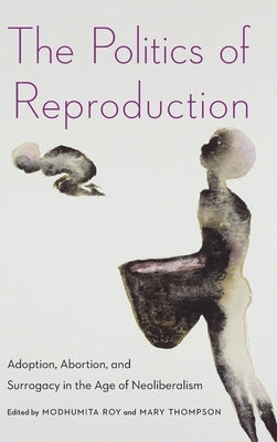 The Politics of Reproduction: Adoption, Abortion, and Surrogacy in the Age of Neoliberalism by Roy, Modhumita