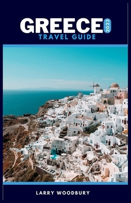 Greece Travel Guide 2023: A Comprehensive Guide To Exploring The Hellenic Republic by Woodbury, Larry