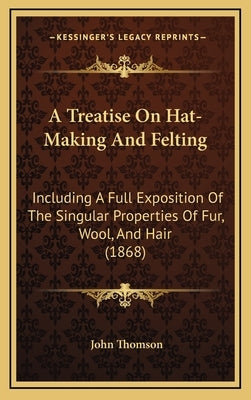 A Treatise on Hat-Making and Felting: Including a Full Exposition of the Singular Properties of Fur, Wool, and Hair (1868) by Thomson, John