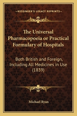 The Universal Pharmacopoeia or Practical Formulary of Hospitals: Both British and Foreign, Including All Medicines in Use (1839) by Ryan, Michael