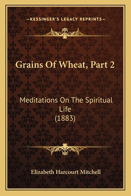 Grains Of Wheat, Part 2: Meditations On The Spiritual Life (1883) by Mitchell, Elizabeth Harcourt