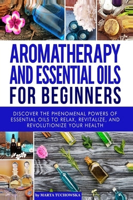 Aromatherapy and Essential Oils for Beginners: Discover the Phenomenal Powers of Essential Oils to Relax, Revitalize, and Revolutionize Your Health by Tuchowska, Marta