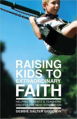 Raising Kids to Extraordinary Faith: Helping Parents & Teachers Disciple the Next Generation by Goodwin, Debbie Salter