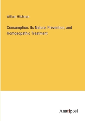 Consumption: Its Nature, Prevention, and Homoeopathic Treatment by Hitchman, William