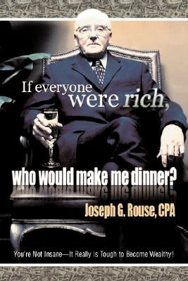 If Everyone Were Rich, Who Would Make Me Dinner?: You're Not Insane-It Really Is Tough to Become Wealthy! by Rouse, Joseph G.