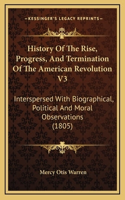 History Of The Rise, Progress, And Termination Of The American Revolution V3: Interspersed With Biographical, Political And Moral Observations (1805) by Warren, Mercy Otis