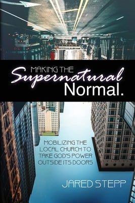 Making the Supernatural Normal: Mobilizing the Local Church to Take God's Power Outside Its Doors by Stepp, Jared