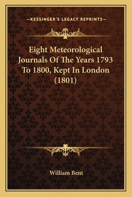 Eight Meteorological Journals Of The Years 1793 To 1800, Kept In London (1801) by Bent, William