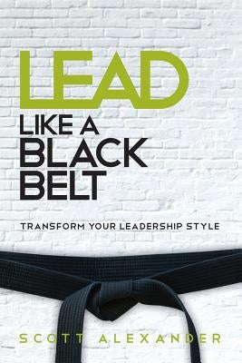 Lead Like a Black Belt: Transform Your Leadership Style by Alexander, Scott