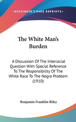 The White Man's Burden: A Discussion Of The Interracial Question With Special Reference To The Responsibility Of The White Race To The Negro P by Riley, Benjamin Franklin