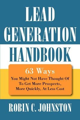 Lead Generation Handbook: 63 Ways You Might Not Have Thought Of To Get More Prospects, More Quickly, At Less Cost by Johnston, Robin C.
