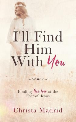 I'll Find Him with You: Finding True Love at the Feet of Jesus by Madrid, Christa