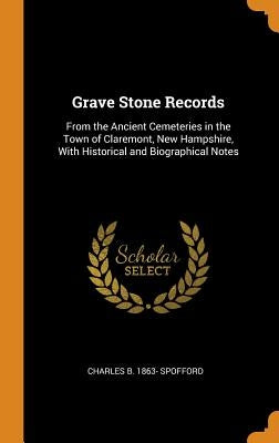 Grave Stone Records: From the Ancient Cemeteries in the Town of Claremont, New Hampshire, With Historical and Biographical Notes by Spofford, Charles B. 1863-