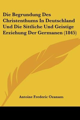 Die Begrundung Des Christenthums in Deutschland Und Die Sittliche Und Geistige Erziehung Der Germanen (1845) by Ozanam, Antoine Frederic