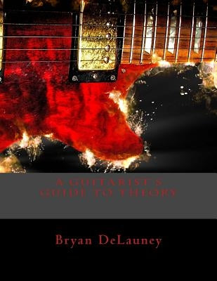 A Guitarist's Guide to Theory: What You Need to Know to Become a Better Musician by Delauney, Bryan