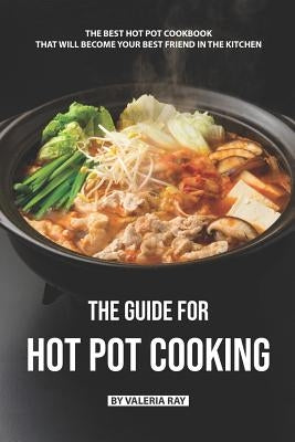 The Guide for Hot Pot Cooking: The Best Hot Pot Cookbook That Will Become Your Best Friend in The Kitchen by Ray, Valeria