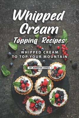Whipped Cream Topping Recipes: Whipped Cream to Top Your Mountain by Jones, Jennifer