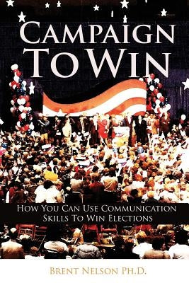 Campaign To Win: How You Can Use Communication Skills To Win Elections by Nelson Ph. D., Brent