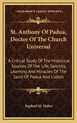 St. Anthony of Padua, Doctor of the Church Universal: A Critical Study of the Historical Sources of the Life, Sanctity, Learning and Miracles of the S by Huber, Raphael M.