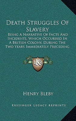 Death Struggles Of Slavery: Being A Narrative Of Facts And Incidents, Which Occurred In A British Colony, During The Two Years Immediately Precedi by Bleby, Henry