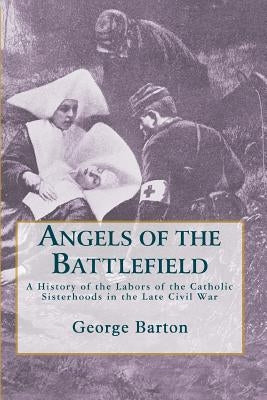 Angels of the Battlefield: A History of the Labors of the Catholic Sisterhoods in the Late Civil War by Barton, George